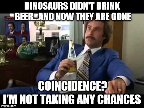 Better play it safe... | DINOSAURS DIDN'T DRINK BEER...AND NOW THEY ARE GONE; I'M NOT TAKING ANY CHANCES; COINCIDENCE? | image tagged in memes,well that escalated quickly,beer,safety | made w/ Imgflip meme maker