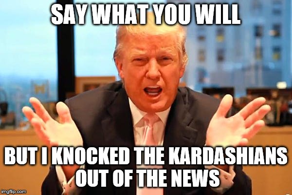 SAY WHAT YOU WILL BUT I KNOCKED THE KARDASHIANS OUT OF THE NEWS | made w/ Imgflip meme maker