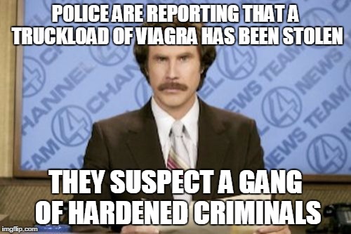 Ron Burgundy Meme | POLICE ARE REPORTING THAT A TRUCKLOAD OF VIAGRA HAS BEEN STOLEN; THEY SUSPECT A GANG OF HARDENED CRIMINALS | image tagged in memes,ron burgundy | made w/ Imgflip meme maker