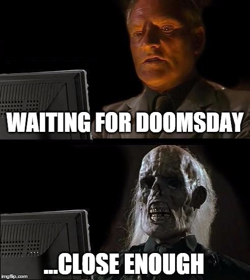 Still Waiting | WAITING FOR DOOMSDAY; ...CLOSE ENOUGH | image tagged in still waiting,doomsday,doom,rapture,end of the world | made w/ Imgflip meme maker