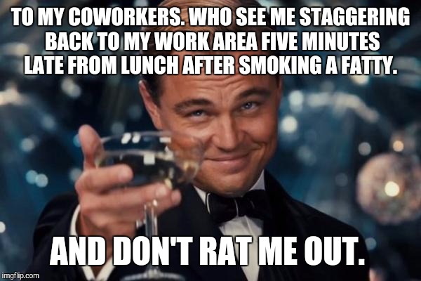 Leonardo Dicaprio Cheers Meme | TO MY COWORKERS. WHO SEE ME STAGGERING BACK TO MY WORK AREA FIVE MINUTES LATE FROM LUNCH AFTER SMOKING A FATTY. AND DON'T RAT ME OUT. | image tagged in memes,leonardo dicaprio cheers | made w/ Imgflip meme maker