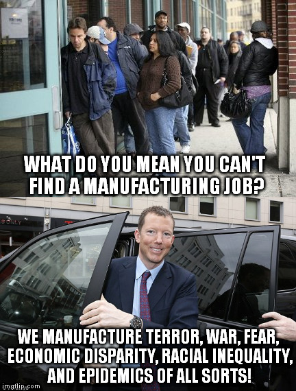 The elitists say there should be no trouble finding a job. | WHAT DO YOU MEAN YOU CAN'T FIND A MANUFACTURING JOB? WE MANUFACTURE TERROR, WAR, FEAR, ECONOMIC DISPARITY, RACIAL INEQUALITY, AND EPIDEMICS OF ALL SORTS! | image tagged in manufacturing,unemployment,elitists,terror,war,economic collapse | made w/ Imgflip meme maker