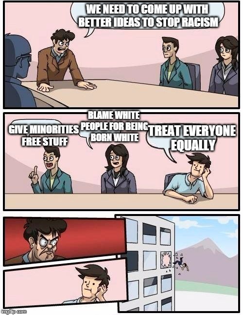 Boardroom Meeting Suggestion | WE NEED TO COME UP WITH BETTER IDEAS TO STOP RACISM; BLAME WHITE PEOPLE FOR BEING BORN WHITE; GIVE MINORITIES FREE STUFF; TREAT EVERYONE EQUALLY | image tagged in memes,boardroom meeting suggestion,funny memes,racism | made w/ Imgflip meme maker