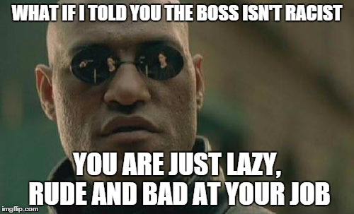 Matrix Morpheus | WHAT IF I TOLD YOU THE BOSS ISN'T RACIST; YOU ARE JUST LAZY, RUDE AND BAD AT YOUR JOB | image tagged in memes,matrix morpheus,AdviceAnimals | made w/ Imgflip meme maker