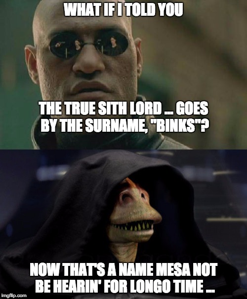 http://darthjarjar.com/ | WHAT IF I TOLD YOU; THE TRUE SITH LORD ... GOES BY THE SURNAME, "BINKS"? NOW THAT'S A NAME MESA NOT BE HEARIN' FOR LONGO TIME ... | image tagged in what if i told you  binks,darth jar jar,star wars,the dark side,sith lord | made w/ Imgflip meme maker
