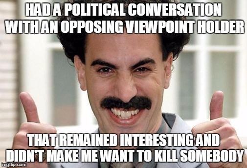 Great Success  | HAD A POLITICAL CONVERSATION WITH AN OPPOSING VIEWPOINT HOLDER; THAT REMAINED INTERESTING AND DIDN'T MAKE ME WANT TO KILL SOMEBODY | image tagged in great success | made w/ Imgflip meme maker