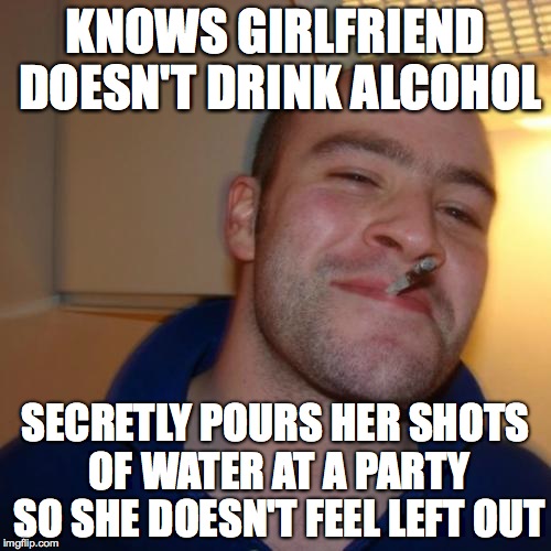 Good Guy Greg | KNOWS GIRLFRIEND DOESN'T DRINK ALCOHOL; SECRETLY POURS HER SHOTS OF WATER AT A PARTY SO SHE DOESN'T FEEL LEFT OUT | image tagged in memes,good guy greg,AdviceAnimals | made w/ Imgflip meme maker