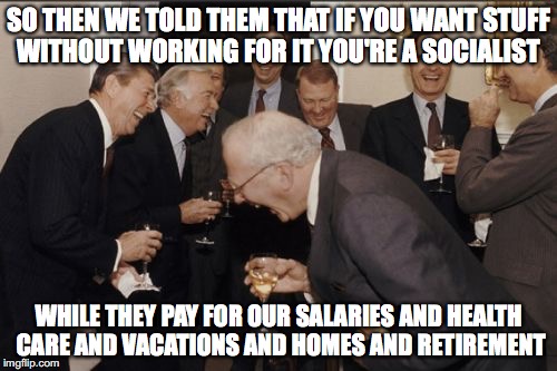Laughing Men In Suits Meme | SO THEN WE TOLD THEM THAT IF YOU WANT STUFF WITHOUT WORKING FOR IT YOU'RE A SOCIALIST; WHILE THEY PAY FOR OUR SALARIES AND HEALTH CARE AND VACATIONS AND HOMES AND RETIREMENT | image tagged in memes,laughing men in suits | made w/ Imgflip meme maker