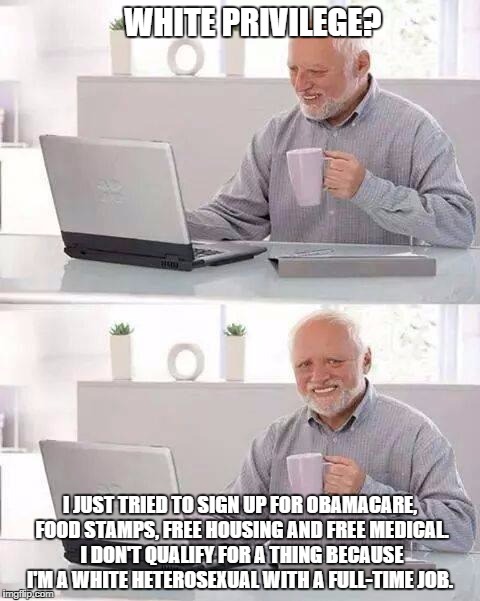 Hide the Pain Harold Meme | WHITE PRIVILEGE? I JUST TRIED TO SIGN UP FOR OBAMACARE, FOOD STAMPS, FREE HOUSING AND FREE MEDICAL. I DON'T QUALIFY FOR A THING BECAUSE I'M A WHITE HETEROSEXUAL WITH A FULL-TIME JOB. | image tagged in memes,hide the pain harold | made w/ Imgflip meme maker