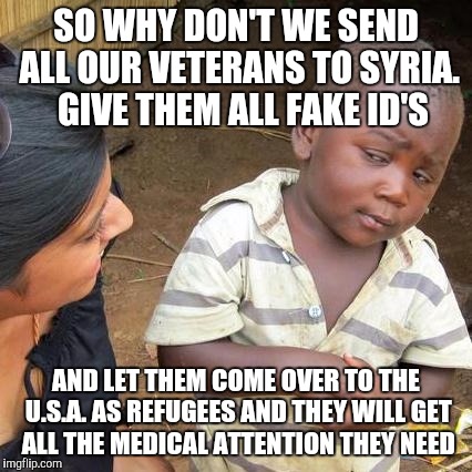Third World Skeptical Kid | SO WHY DON'T WE SEND ALL OUR VETERANS TO SYRIA.  GIVE THEM ALL FAKE ID'S; AND LET THEM COME OVER TO THE U.S.A. AS REFUGEES AND THEY WILL GET ALL THE MEDICAL ATTENTION THEY NEED | image tagged in memes,third world skeptical kid | made w/ Imgflip meme maker