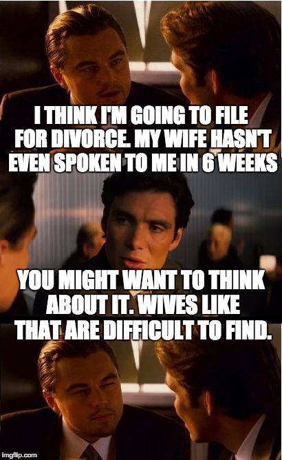 Inception | I THINK I'M GOING TO FILE FOR DIVORCE. MY WIFE HASN'T EVEN SPOKEN TO ME IN 6 WEEKS; YOU MIGHT WANT TO THINK ABOUT IT. WIVES LIKE THAT ARE DIFFICULT TO FIND. | image tagged in memes,inception | made w/ Imgflip meme maker