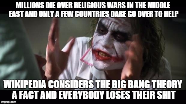 And everybody loses their minds | MILLIONS DIE OVER RELIGIOUS WARS IN THE MIDDLE EAST AND ONLY A FEW COUNTRIES DARE GO OVER TO HELP; WIKIPEDIA CONSIDERS THE BIG BANG THEORY A FACT AND EVERYBODY LOSES THEIR SHIT | image tagged in memes,and everybody loses their minds | made w/ Imgflip meme maker