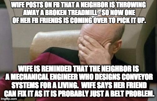 Captain Picard Facepalm | WIFE POSTS ON FB THAT A NEIGHBOR IS THROWING AWAY A BROKEN TREADMILL - SO NOW ONE OF HER FB FRIENDS IS COMING OVER TO PICK IT UP. WIFE IS REMINDED THAT THE NEIGHBOR IS A MECHANICAL ENGINEER WHO DESIGNS CONVEYOR SYSTEMS FOR A LIVING.  WIFE SAYS HER FRIEND CAN FIX IT AS IT IS PROBABLY JUST A BELT PROBLEM. | image tagged in memes,captain picard facepalm | made w/ Imgflip meme maker