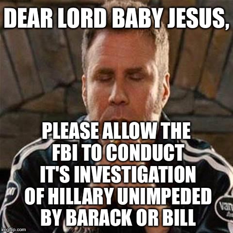 Wouldn't You Like To Know What's Happening Behind The Scenes? | DEAR LORD BABY JESUS, PLEASE ALLOW THE FBI TO CONDUCT IT'S INVESTIGATION OF HILLARY UNIMPEDED BY BARACK OR BILL | image tagged in ricky bobby,hillary clinton,fbi,obama,bill clinton | made w/ Imgflip meme maker