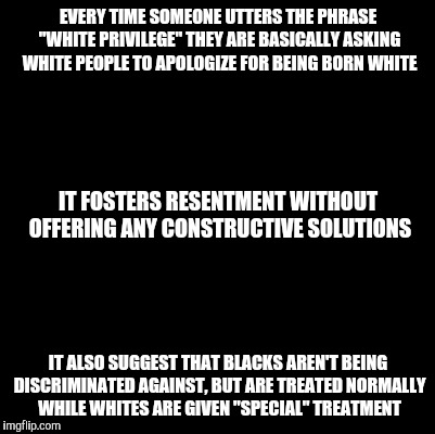 Why I hate the phrase "white privilege" | EVERY TIME SOMEONE UTTERS THE PHRASE "WHITE PRIVILEGE" THEY ARE BASICALLY ASKING WHITE PEOPLE TO APOLOGIZE FOR BEING BORN WHITE; IT FOSTERS RESENTMENT WITHOUT OFFERING ANY CONSTRUCTIVE SOLUTIONS; IT ALSO SUGGEST THAT BLACKS AREN'T BEING DISCRIMINATED AGAINST, BUT ARE TREATED NORMALLY WHILE WHITES ARE GIVEN "SPECIAL" TREATMENT | image tagged in blank | made w/ Imgflip meme maker