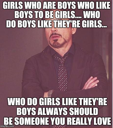 Face You Make Robert Downey Jr Meme | GIRLS WHO ARE BOYS
WHO LIKE BOYS TO BE GIRLS....
WHO DO BOYS LIKE THEY'RE GIRLS... WHO DO GIRLS LIKE THEY'RE BOYS
ALWAYS SHOULD BE SOMEONE Y | image tagged in memes,face you make robert downey jr | made w/ Imgflip meme maker