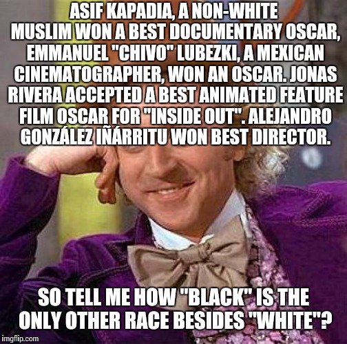 Creepy Condescending Wonka | ASIF KAPADIA, A NON-WHITE MUSLIM WON A BEST DOCUMENTARY OSCAR, EMMANUEL "CHIVO" LUBEZKI, A MEXICAN CINEMATOGRAPHER, WON AN OSCAR. JONAS RIVERA ACCEPTED A BEST ANIMATED FEATURE FILM OSCAR FOR "INSIDE OUT". ALEJANDRO GONZÁLEZ IÑÁRRITU WON BEST DIRECTOR. SO TELL ME HOW "BLACK" IS THE ONLY OTHER RACE BESIDES "WHITE"? | image tagged in memes,creepy condescending wonka | made w/ Imgflip meme maker