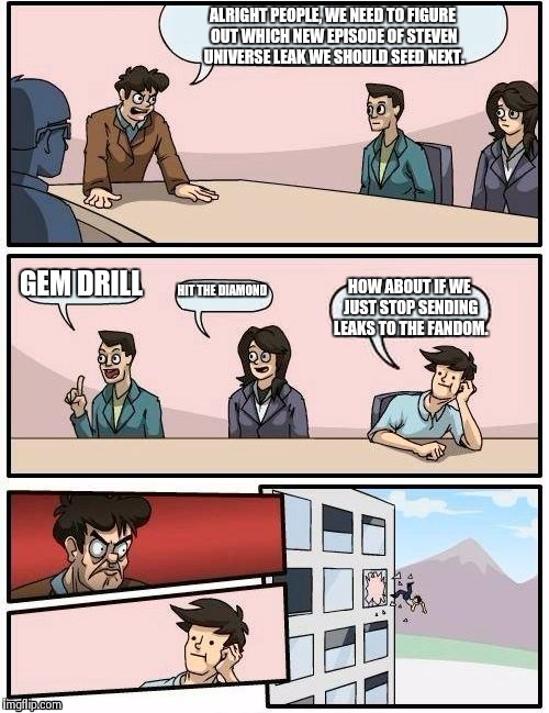 Boardroom Meeting Suggestion | ALRIGHT PEOPLE, WE NEED TO FIGURE OUT WHICH NEW EPISODE OF STEVEN UNIVERSE LEAK WE SHOULD SEED NEXT. GEM DRILL; HIT THE DIAMOND; HOW ABOUT IF WE JUST STOP SENDING LEAKS TO THE FANDOM. | image tagged in memes,boardroom meeting suggestion | made w/ Imgflip meme maker