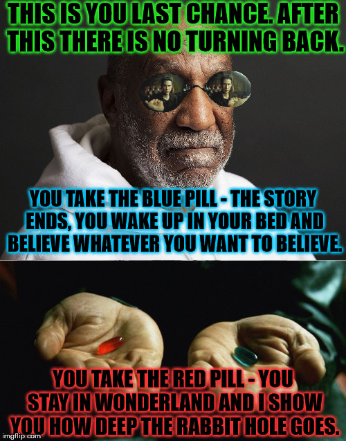 Morpheus Cosby gives you a chance to choose your own destiny. | THIS IS YOU LAST CHANCE. AFTER THIS THERE IS NO TURNING BACK. YOU TAKE THE BLUE PILL - THE STORY ENDS, YOU WAKE UP IN YOUR BED AND BELIEVE WHATEVER YOU WANT TO BELIEVE. YOU TAKE THE RED PILL - YOU STAY IN WONDERLAND AND I SHOW YOU HOW DEEP THE RABBIT HOLE GOES. | image tagged in memes,funny,bill cosby,morpheus,matrix | made w/ Imgflip meme maker