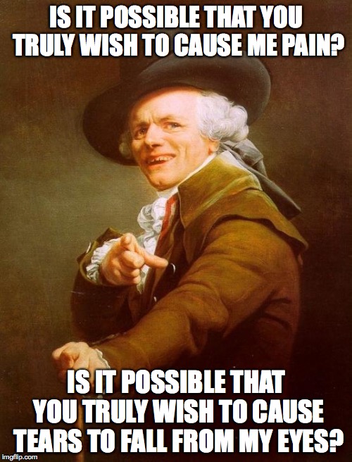 Joseph Ducreux Meme | IS IT POSSIBLE THAT YOU TRULY WISH TO CAUSE ME PAIN? IS IT POSSIBLE THAT YOU TRULY WISH TO CAUSE TEARS TO FALL FROM MY EYES? | image tagged in memes,joseph ducreux | made w/ Imgflip meme maker
