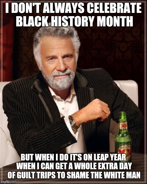 The Most Interesting Man In The World | I DON'T ALWAYS CELEBRATE BLACK HISTORY MONTH; BUT WHEN I DO IT'S ON LEAP YEAR WHEN I CAN GET A WHOLE EXTRA DAY OF GUILT TRIPS TO SHAME THE WHITE MAN | image tagged in memes,the most interesting man in the world | made w/ Imgflip meme maker