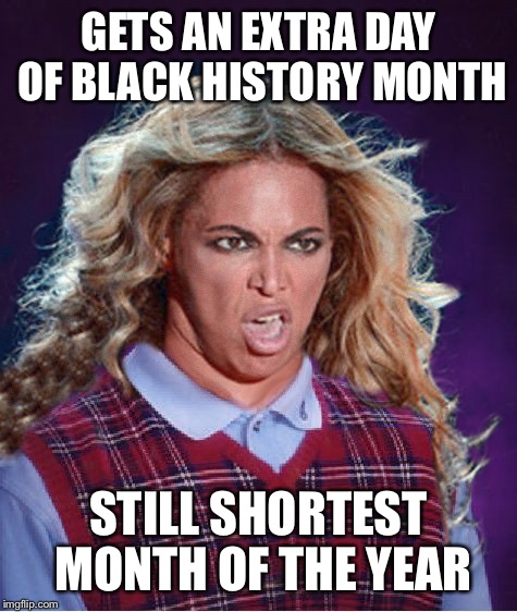 Bad Luck Beyonce | GETS AN EXTRA DAY OF BLACK HISTORY MONTH; STILL SHORTEST MONTH OF THE YEAR | image tagged in bad luck beyonce | made w/ Imgflip meme maker