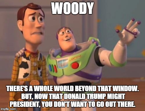 X, X Everywhere | WOODY; THERE'S A WHOLE WORLD BEYOND THAT WINDOW. BUT, NOW THAT DONALD TRUMP MIGHT PRESIDENT, YOU DON'T WANT TO GO OUT THERE. | image tagged in memes,x x everywhere | made w/ Imgflip meme maker