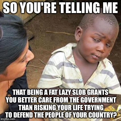Third World Skeptical Kid Meme | SO YOU'RE TELLING ME THAT BEING A FAT LAZY SLOB GRANTS YOU BETTER CARE FROM THE GOVERNMENT THAN RISKING YOUR LIFE TRYING TO DEFEND THE PEOPL | image tagged in memes,third world skeptical kid | made w/ Imgflip meme maker