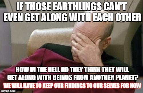 Captain Picard Facepalm | IF THOSE EARTHLINGS CAN'T EVEN GET ALONG WITH EACH OTHER; HOW IN THE HELL DO THEY THINK THEY WILL GET ALONG WITH BEINGS FROM ANOTHER PLANET? WE WILL HAVE TO KEEP OUR FINDINGS TO OUR SELVES FOR NOW | image tagged in memes,captain picard facepalm,funny memes,aliens | made w/ Imgflip meme maker