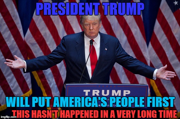 Donald Trump: The people's President | PRESIDENT TRUMP; WILL PUT AMERICA'S PEOPLE FIRST; THIS HASN'T HAPPENED IN A VERY LONG TIME | image tagged in donald trump,memes,election 2016,trump,political | made w/ Imgflip meme maker