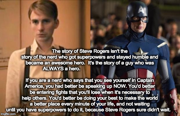 Captain America | The story of Steve Rogers isn't the story of the nerd who got superpowers and stayed humble and became an awesome hero. 
It's the story of a guy who was  ALWAYS a hero.                                                                                                     If you are a nerd who says that you see yourself in Captain America, you had better be speaking up NOW. You'd better be entering fights that you'll lose when it's necessary to help others. You'd better be doing your best to make the world a better place every minute of your life, and not waiting until you have superpowers to do it, because Steve Rogers sure didn't wait. | image tagged in captain america | made w/ Imgflip meme maker