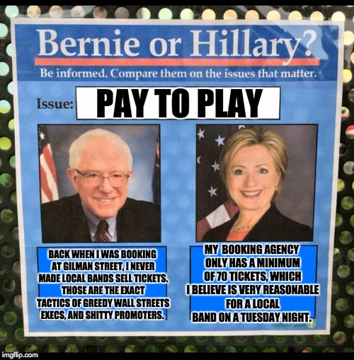 Bernie or Hillary? | PAY TO PLAY; BACK WHEN I WAS BOOKING AT GILMAN STREET, I NEVER MADE LOCAL BANDS SELL TICKETS. THOSE ARE THE EXACT TACTICS OF GREEDY WALL STREETS EXECS, AND SHITTY PROMOTERS. MY 
BOOKING AGENCY ONLY HAS A MINIMUM OF 70 TICKETS, WHICH I BELIEVE IS VERY REASONABLE FOR A LOCAL BAND ON A TUESDAY NIGHT. | image tagged in bernie or hillary | made w/ Imgflip meme maker