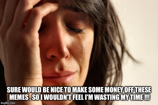 First World Problems | SURE WOULD BE NICE TO MAKE SOME MONEY OFF THESE MEMES , SO I WOULDN'T FEEL I'M WASTING MY TIME !!! | image tagged in memes,first world problems | made w/ Imgflip meme maker