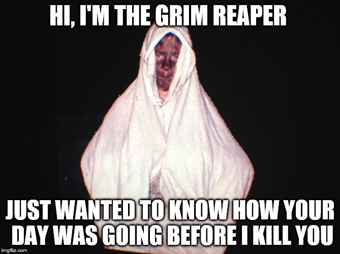HI, I'M THE GRIM REAPER; JUST WANTED TO KNOW HOW YOUR DAY WAS GOING BEFORE I KILL YOU | image tagged in grim reaper | made w/ Imgflip meme maker