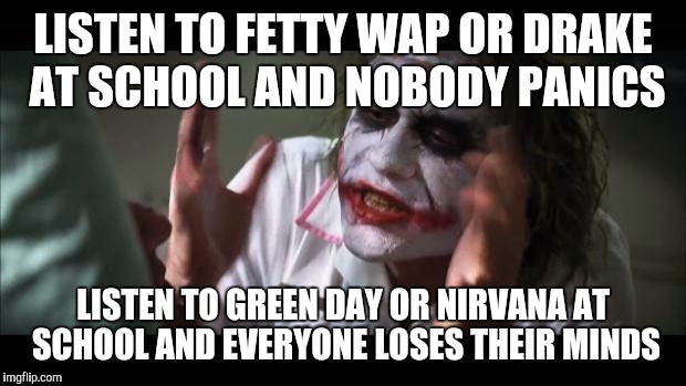 And everybody loses their minds | LISTEN TO FETTY WAP OR DRAKE AT SCHOOL AND NOBODY PANICS; LISTEN TO GREEN DAY OR NIRVANA AT SCHOOL AND EVERYONE LOSES THEIR MINDS | image tagged in memes,and everybody loses their minds | made w/ Imgflip meme maker