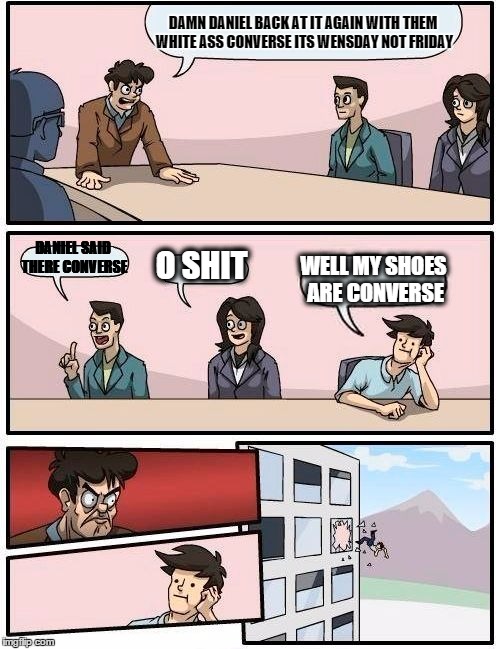 Boardroom Meeting Suggestion Meme | DAMN DANIEL BACK AT IT AGAIN WITH THEM WHITE ASS CONVERSE ITS WENSDAY NOT FRIDAY; DANIEL SAID THERE CONVERSE; O SHIT; WELL MY SHOES ARE CONVERSE | image tagged in memes,boardroom meeting suggestion | made w/ Imgflip meme maker