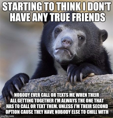 Confession Bear Meme | STARTING TO THINK I DON'T HAVE ANY TRUE FRIENDS; NOBODY EVER CALL OR TEXTS ME WHEN THEIR ALL GETTING TOGETHER I'M ALWAYS THE ONE THAT HAS TO CALL OR TEXT THEM. UNLESS I'M THEIR SECOND OPTION CAUSE THEY HAVE NOBODY ELSE TO CHILL WITH | image tagged in memes,confession bear | made w/ Imgflip meme maker