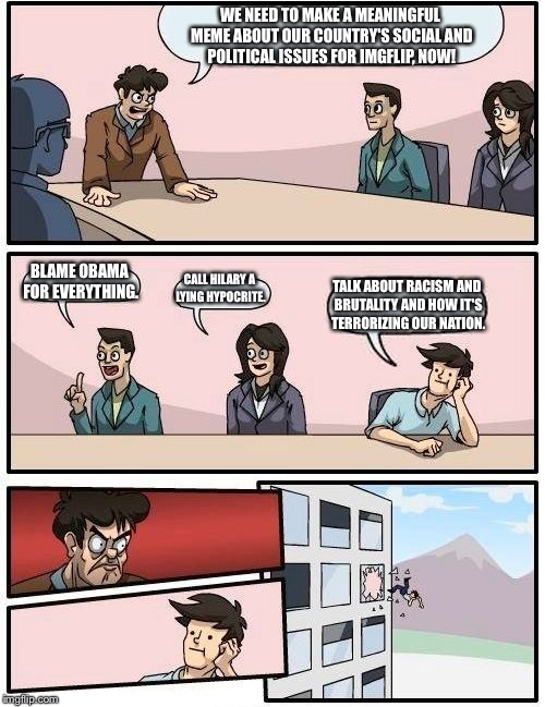Boardroom Meeting Suggestion Meme | WE NEED TO MAKE A MEANINGFUL MEME ABOUT OUR COUNTRY'S SOCIAL AND POLITICAL ISSUES FOR IMGFLIP, NOW! BLAME OBAMA FOR EVERYTHING. CALL HILARY A LYING HYPOCRITE. TALK ABOUT RACISM AND BRUTALITY AND HOW IT'S TERRORIZING OUR NATION. | image tagged in memes,boardroom meeting suggestion | made w/ Imgflip meme maker