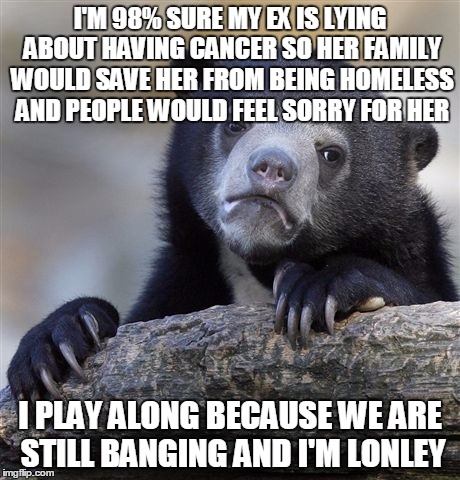 Confession Bear | I'M 98% SURE MY EX IS LYING ABOUT HAVING CANCER SO HER FAMILY WOULD SAVE HER FROM BEING HOMELESS AND PEOPLE WOULD FEEL SORRY FOR HER; I PLAY ALONG BECAUSE WE ARE STILL BANGING AND I'M LONLEY | image tagged in memes,confession bear,AdviceAnimals | made w/ Imgflip meme maker