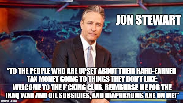 JON STEWART; “TO THE PEOPLE WHO ARE UPSET ABOUT THEIR HARD-EARNED TAX MONEY GOING TO THINGS THEY DON’T LIKE: WELCOME TO THE F*CKING CLUB. REIMBURSE ME FOR THE IRAQ WAR AND OIL SUBSIDIES, AND DIAPHRAGMS ARE ON ME!” | image tagged in jon stewart,money in politics | made w/ Imgflip meme maker
