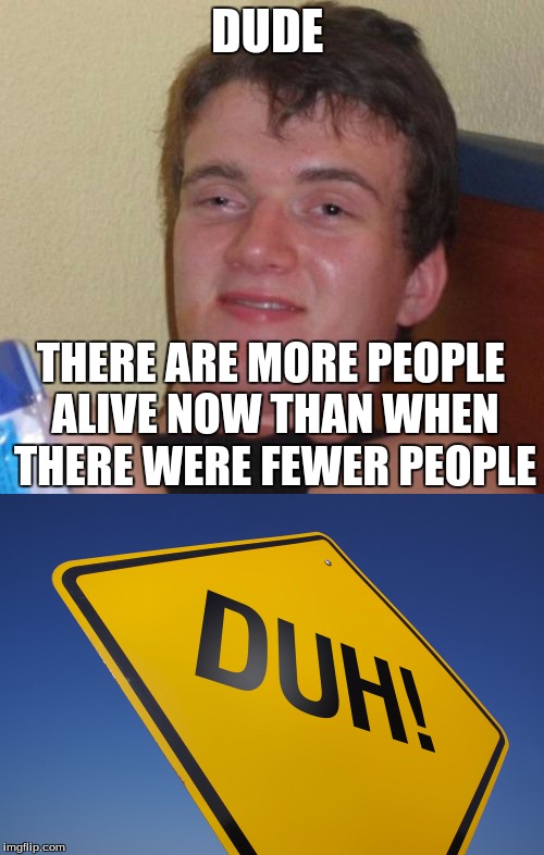 DUDE; THERE ARE MORE PEOPLE ALIVE NOW THAN WHEN THERE WERE FEWER PEOPLE | image tagged in idk | made w/ Imgflip meme maker