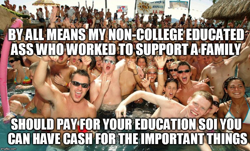 BY ALL MEANS MY NON-COLLEGE EDUCATED ASS WHO WORKED TO SUPPORT A FAMILY SHOULD PAY FOR YOUR EDUCATION SOI YOU CAN HAVE CASH FOR THE IMPORTAN | made w/ Imgflip meme maker