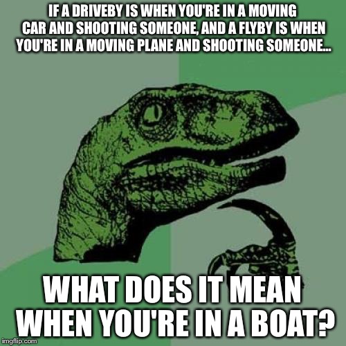 The world will never know... | IF A DRIVEBY IS WHEN YOU'RE IN A MOVING CAR AND SHOOTING SOMEONE, AND A FLYBY IS WHEN YOU'RE IN A MOVING PLANE AND SHOOTING SOMEONE... WHAT DOES IT MEAN WHEN YOU'RE IN A BOAT? | image tagged in memes,philosoraptor,boat,car,planes,mystery | made w/ Imgflip meme maker