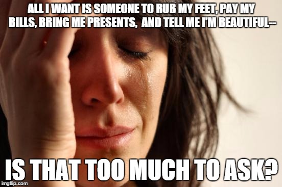 First World Problems | ALL I WANT IS SOMEONE TO RUB MY FEET, PAY MY BILLS, BRING ME PRESENTS,  AND TELL ME I'M BEAUTIFUL--; IS THAT TOO MUCH TO ASK? | image tagged in memes,first world problems | made w/ Imgflip meme maker