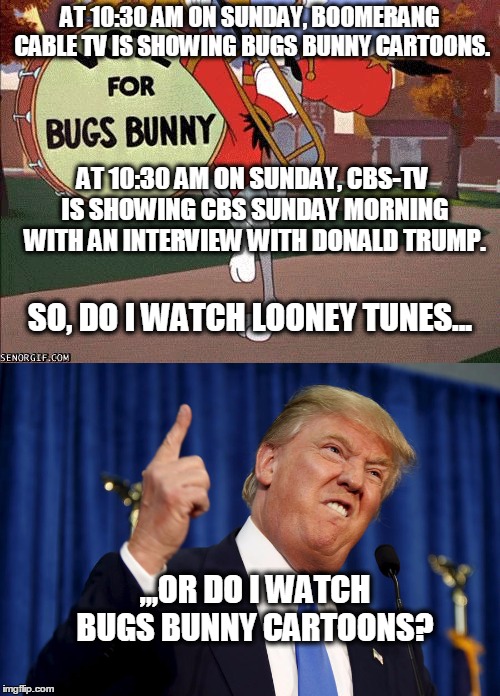 Looney Tunes? | AT 10:30 AM ON SUNDAY, BOOMERANG CABLE TV IS SHOWING BUGS BUNNY CARTOONS. AT 10:30 AM ON SUNDAY, CBS-TV IS SHOWING CBS SUNDAY MORNING WITH AN INTERVIEW WITH DONALD TRUMP. SO, DO I WATCH LOONEY TUNES... ,,,OR DO I WATCH BUGS BUNNY CARTOONS? | image tagged in donald trump pointing,bugs bunny,cbs,donald trump | made w/ Imgflip meme maker