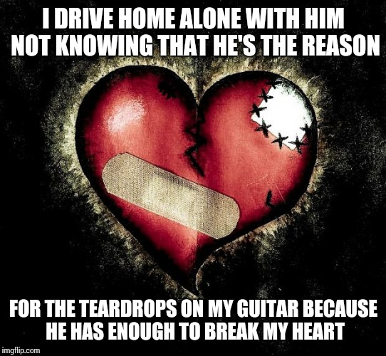 Broken heart |  I DRIVE HOME ALONE WITH HIM NOT KNOWING THAT HE'S THE REASON; FOR THE TEARDROPS ON MY GUITAR BECAUSE HE HAS ENOUGH TO BREAK MY HEART | image tagged in broken heart | made w/ Imgflip meme maker