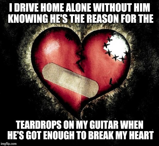 Broken heart |  I DRIVE HOME ALONE WITHOUT HIM KNOWING HE'S THE REASON FOR THE; TEARDROPS ON MY GUITAR WHEN HE'S GOT ENOUGH TO BREAK MY HEART | image tagged in broken heart | made w/ Imgflip meme maker