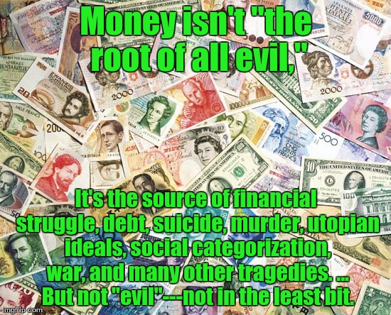 Money | Money isn't "the root of all evil,"; It's the source of financial struggle, debt, suicide, murder, utopian ideals, social categorization, war, and many other tragedies. ... But not "evil"---not in the least bit. | image tagged in money,truth,sarcasm,comedy,dark humor,wake up | made w/ Imgflip meme maker