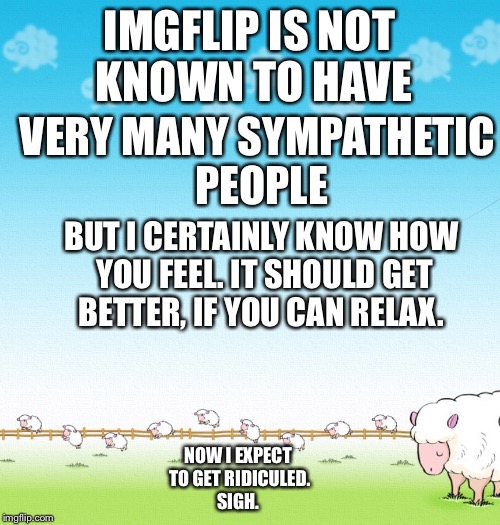 LIGHTHEARTED SHEEP | IMGFLIP IS NOT KNOWN TO HAVE VERY MANY SYMPATHETIC PEOPLE BUT I CERTAINLY KNOW HOW YOU FEEL. IT SHOULD GET BETTER, IF YOU CAN RELAX. NOW I E | image tagged in lighthearted sheep | made w/ Imgflip meme maker