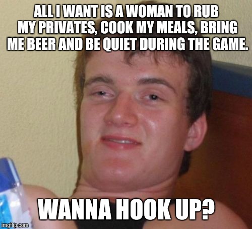 10 Guy Meme | ALL I WANT IS A WOMAN TO RUB MY PRIVATES, COOK MY MEALS, BRING ME BEER AND BE QUIET DURING THE GAME. WANNA HOOK UP? | image tagged in memes,10 guy | made w/ Imgflip meme maker